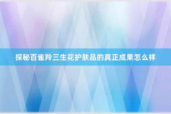 探秘百雀羚三生花护肤品的真正成果怎么样