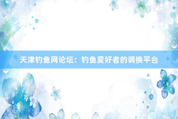 天津钓鱼网论坛：钓鱼爱好者的调换平台